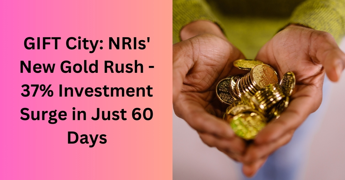 GIFT City: NRIs’ New Gold Rush – 37% Investment Surge in Just 60 Days